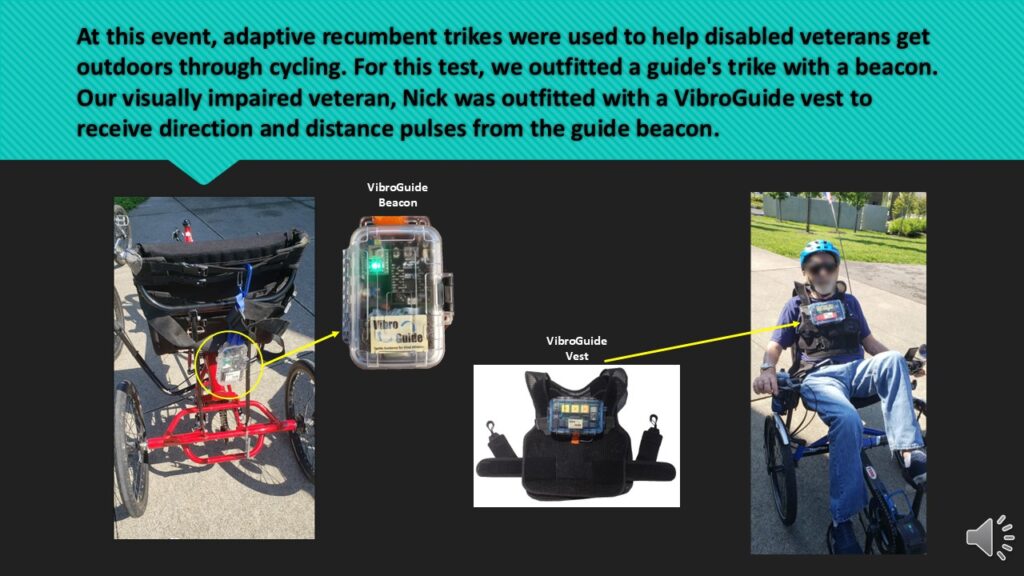 Descriptive image of recumbent cyclers. One image showing VibroGuide beacon hanging from back of a guides bike. Second image shows a male cyclist wearing VibroGuide vest and a helmet. Text reads: At this event, adaptive recumbent trikes were used to help disabled veterans get outdoors though cycling. For this test, we outiftted a guide's trike with a beacon. Our visually impaired veterans, Nick was outfitted with a VibroGuide vest to receive direction and distance pulses from the guide beacon.